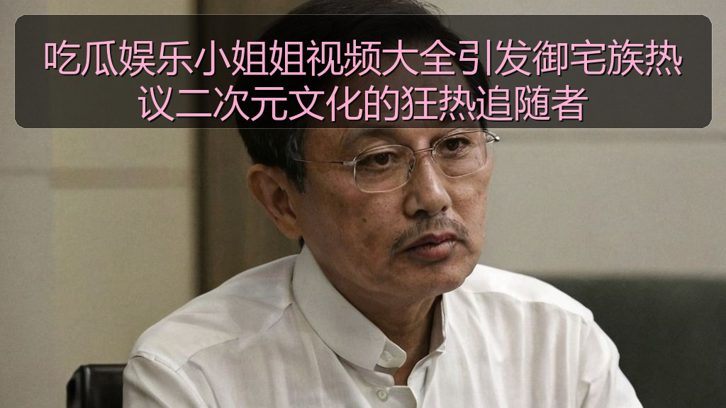 吃瓜娱乐小姐姐视频大全引发御宅族热议二次元文化的狂热追随者