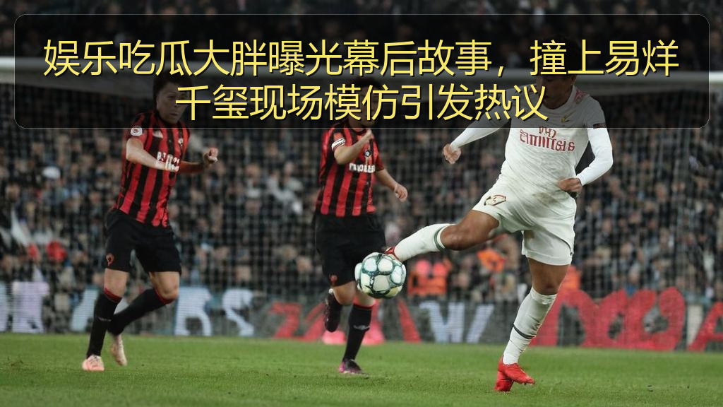 娱乐吃瓜大胖曝光幕后故事，撞上易烊千玺现场模仿引发热议