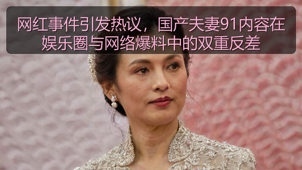 网红事件引发热议，国产夫妻91内容在娱乐圈与网络爆料中的双重反差