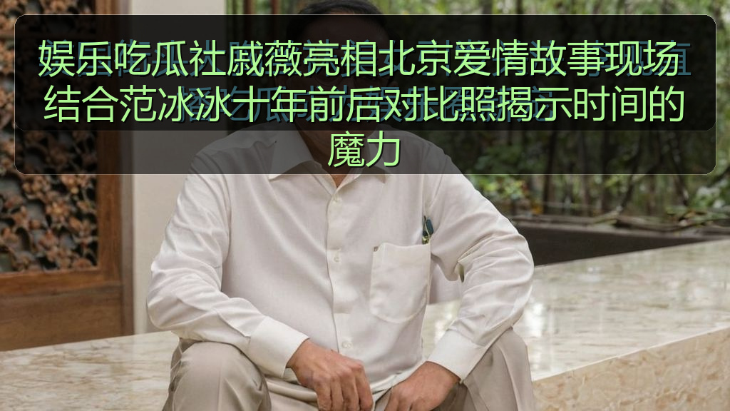 娱乐吃瓜社戚薇亮相北京爱情故事现场 结合范冰冰十年前后对比照揭示时间的魔力